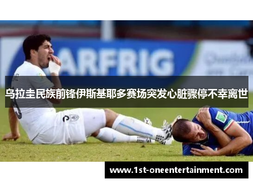 乌拉圭民族前锋伊斯基耶多赛场突发心脏骤停不幸离世 乌拉圭民族前锋伊斯基耶多赛场突发心脏骤停不幸离世