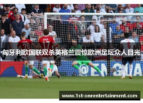 匈牙利欧国联双杀英格兰震惊欧洲足坛众人目光 匈牙利欧国联双杀英格兰震惊欧洲足坛众人目光