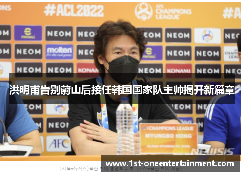 洪明甫告别蔚山后接任韩国国家队主帅揭开新篇章