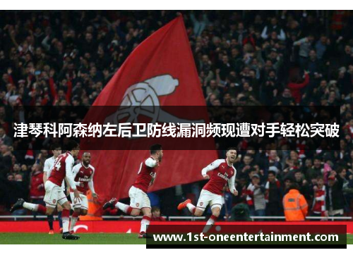 津琴科阿森纳左后卫防线漏洞频现遭对手轻松突破