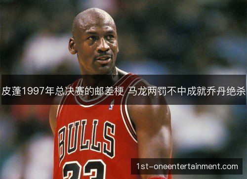 皮蓬1997年总决赛的邮差梗 马龙两罚不中成就乔丹绝杀